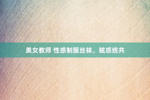 美女教师 性感制服丝袜，眩惑统共