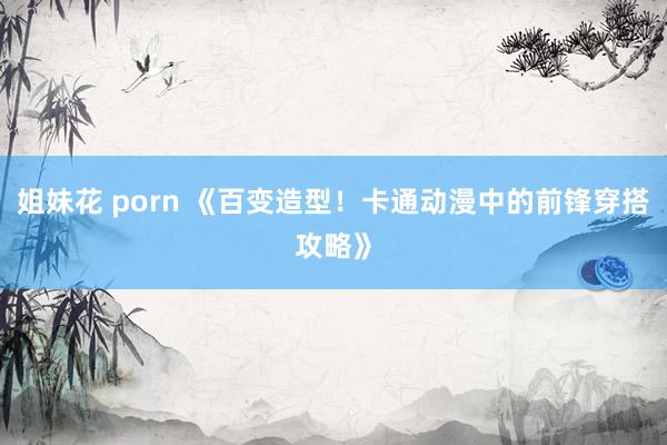 姐妹花 porn 《百变造型！卡通动漫中的前锋穿搭攻略》