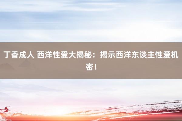丁香成人 西洋性爱大揭秘：揭示西洋东谈主性爱机密！