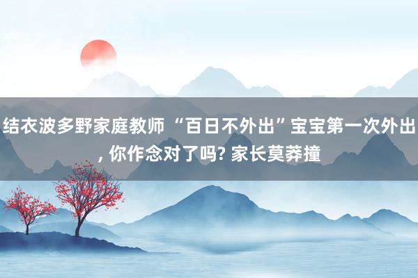 结衣波多野家庭教师 “百日不外出”宝宝第一次外出， 你作念对了吗? 家长莫莽撞