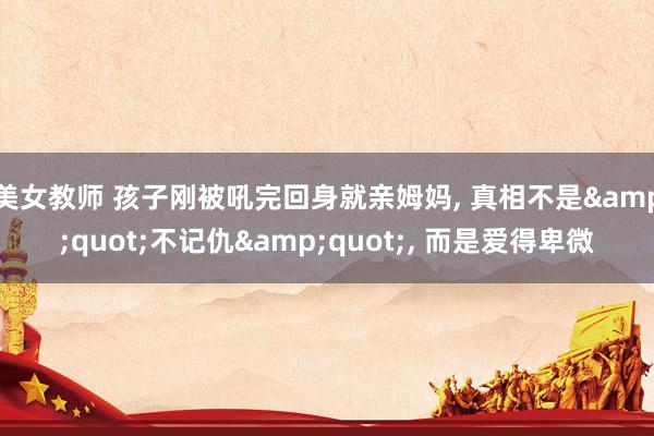美女教师 孩子刚被吼完回身就亲姆妈， 真相不是&quot;不记仇&quot;， 而是爱得卑微