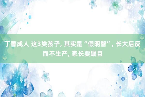 丁香成人 这3类孩子， 其实是“假明智”， 长大后反而不生产， 家长要瞩目