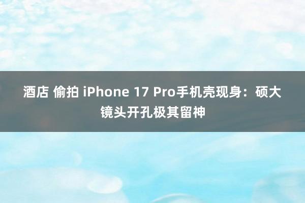 酒店 偷拍 iPhone 17 Pro手机壳现身：硕大镜头开孔极其留神