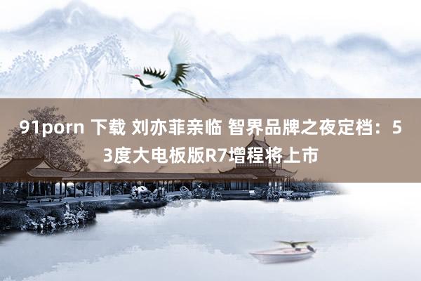 91porn 下载 刘亦菲亲临 智界品牌之夜定档：53度大电板版R7增程将上市
