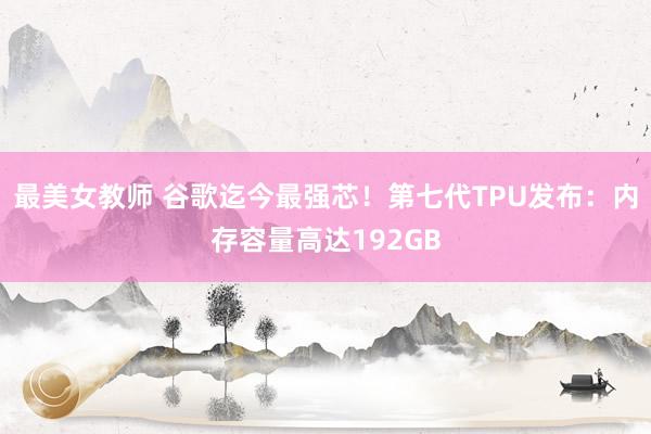 最美女教师 谷歌迄今最强芯！第七代TPU发布：内存容量高达192GB