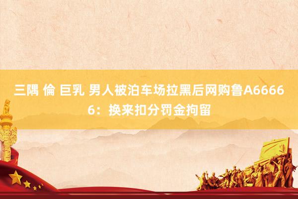 三隅 倫 巨乳 男人被泊车场拉黑后网购鲁A66666：换来扣分罚金拘留