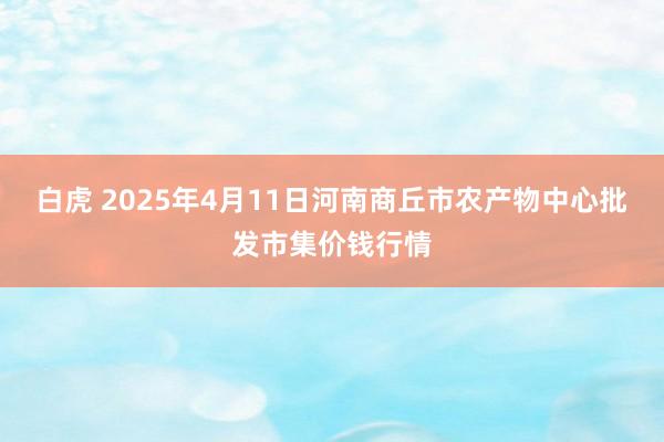 白虎 2025年4月11日河南商丘市农产物中心批发市集价钱行情