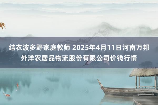 结衣波多野家庭教师 2025年4月11日河南万邦外洋农居品物流股份有限公司价钱行情