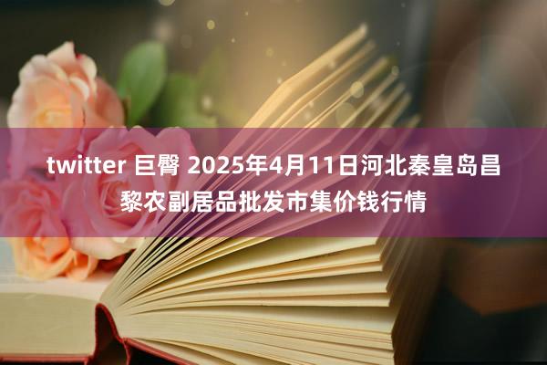 twitter 巨臀 2025年4月11日河北秦皇岛昌黎农副居品批发市集价钱行情