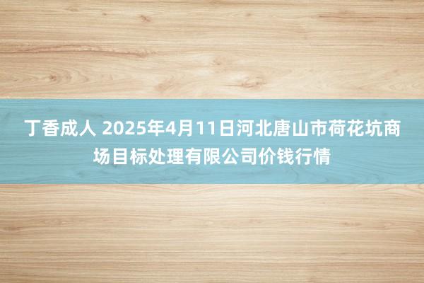丁香成人 2025年4月11日河北唐山市荷花坑商场目标处理有限公司价钱行情