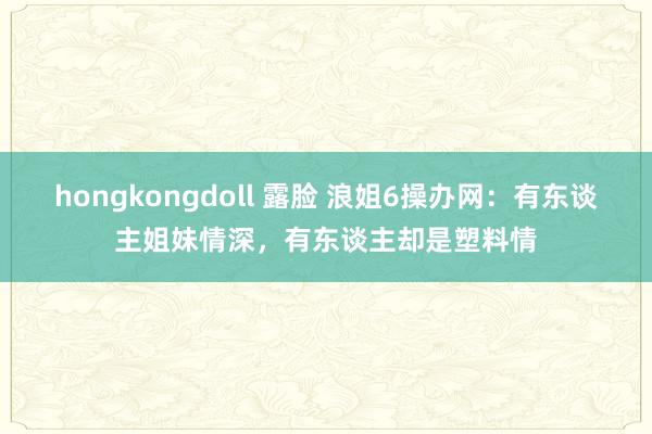 hongkongdoll 露脸 浪姐6操办网：有东谈主姐妹情深，有东谈主却是塑料情
