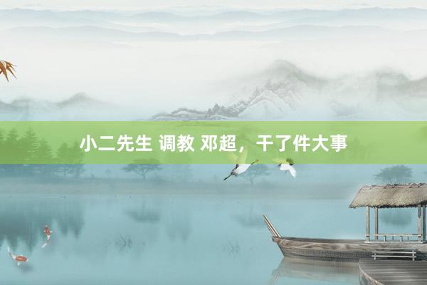 小二先生 调教 邓超，干了件大事