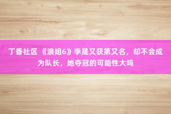 丁香社区 《浪姐6》李晟又获第又名，却不会成为队长，她夺冠的可能性大吗