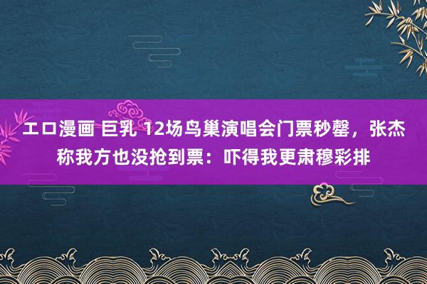 エロ漫画 巨乳 12场鸟巢演唱会门票秒罄，张杰称我方也没抢到票：吓得我更肃穆彩排