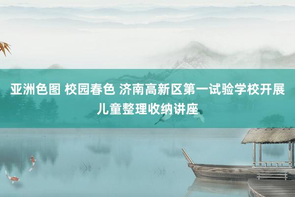 亚洲色图 校园春色 济南高新区第一试验学校开展儿童整理收纳讲座