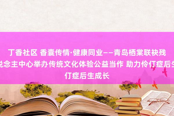 丁香社区 香囊传情·健康同业——青岛栖棠联袂残疾东说念主中心举办传统文化体验公益当作 助力伶仃症后生成长