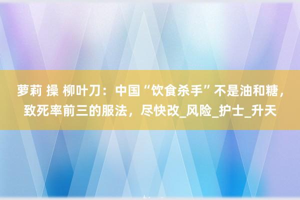萝莉 操 柳叶刀：中国“饮食杀手”不是油和糖，致死率前三的服法，尽快改_风险_护士_升天