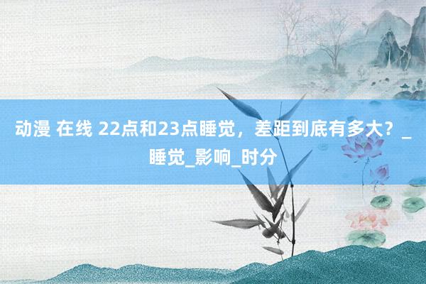 动漫 在线 22点和23点睡觉，差距到底有多大？_睡觉_影响_时分