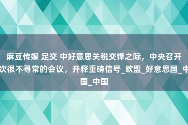 麻豆传媒 足交 中好意思关税交锋之际，中央召开一次很不寻常的会议，开释重磅信号_欧盟_好意思国_中国