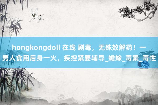 hongkongdoll 在线 剧毒，无殊效解药！一男人食用后身一火，疾控紧要辅导_蟾蜍_毒素_毒性