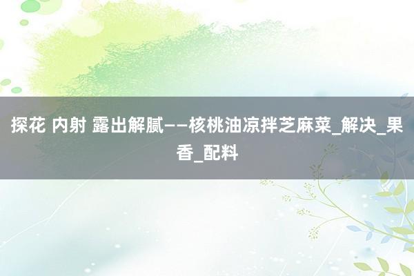 探花 内射 露出解腻——核桃油凉拌芝麻菜_解决_果香_配料