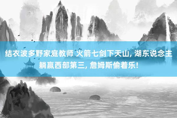 结衣波多野家庭教师 火箭七剑下天山， 湖东说念主躺赢西部第三， 詹姆斯偷着乐!