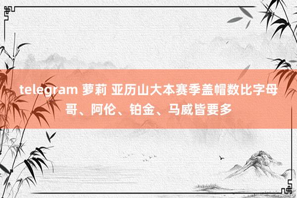 telegram 萝莉 亚历山大本赛季盖帽数比字母哥、阿伦、铂金、马威皆要多