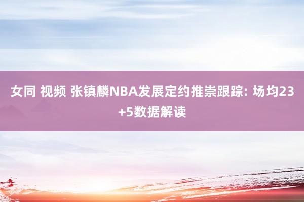 女同 视频 张镇麟NBA发展定约推崇跟踪: 场均23+5数据解读