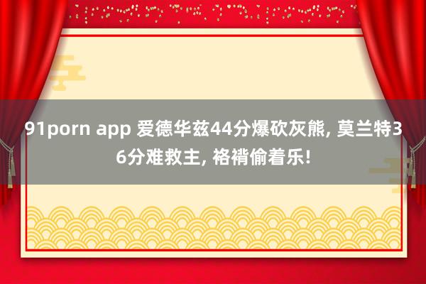 91porn app 爱德华兹44分爆砍灰熊， 莫兰特36分难救主， 袼褙偷着乐!