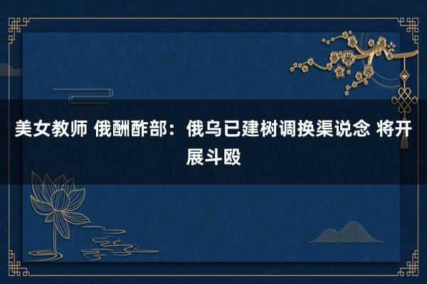 美女教师 俄酬酢部：俄乌已建树调换渠说念 将开展斗殴