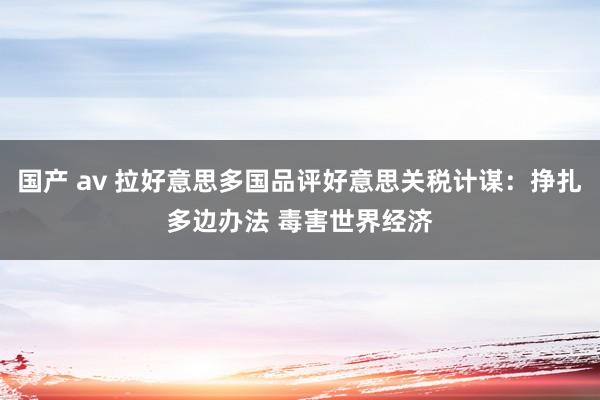 国产 av 拉好意思多国品评好意思关税计谋：挣扎多边办法 毒害世界经济