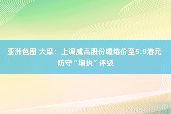 亚洲色图 大摩：上调威高股份缱绻价至5.9港元 防守“增执”评级