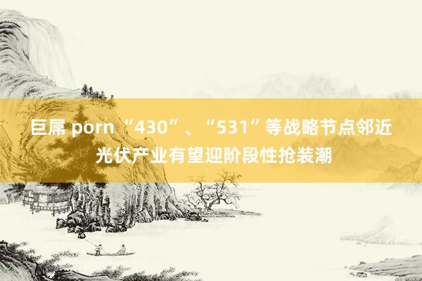 巨屌 porn “430”、“531”等战略节点邻近 光伏产业有望迎阶段性抢装潮