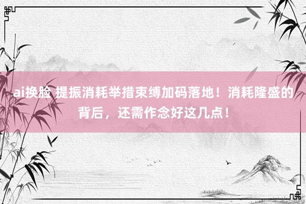 ai换脸 提振消耗举措束缚加码落地！消耗隆盛的背后，还需作念好这几点！