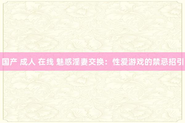 国产 成人 在线 魅惑淫妻交换：性爱游戏的禁忌招引