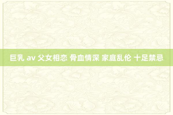 巨乳 av 父女相恋 骨血情深 家庭乱伦 十足禁忌