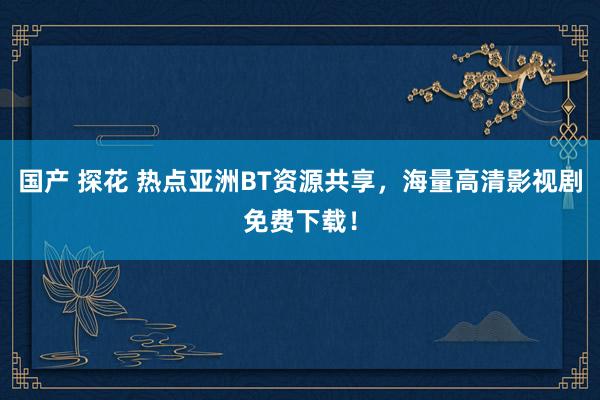 国产 探花 热点亚洲BT资源共享，海量高清影视剧免费下载！