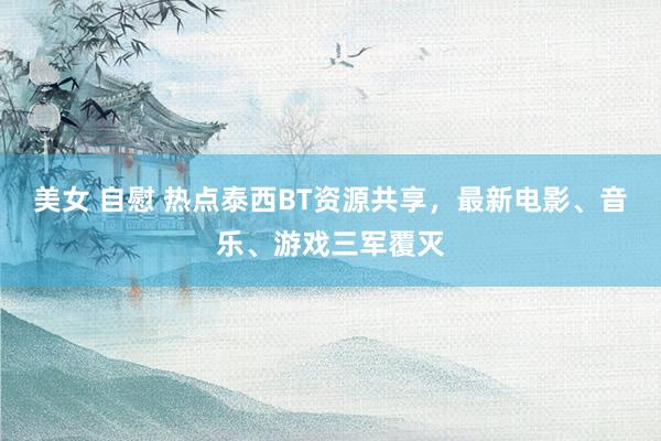 美女 自慰 热点泰西BT资源共享，最新电影、音乐、游戏三军覆灭