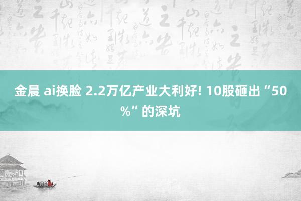 金晨 ai换脸 2.2万亿产业大利好! 10股砸出“50%”的深坑