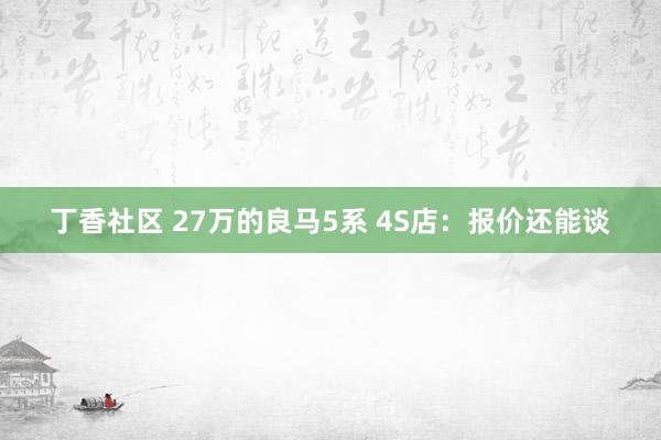 丁香社区 27万的良马5系 4S店：报价还能谈