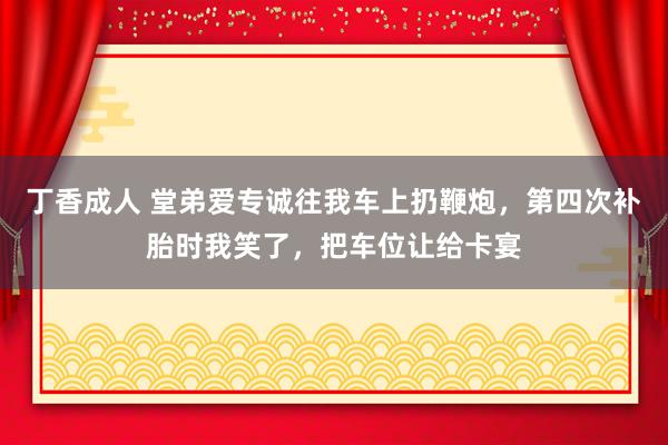 丁香成人 堂弟爱专诚往我车上扔鞭炮，第四次补胎时我笑了，把车位让给卡宴