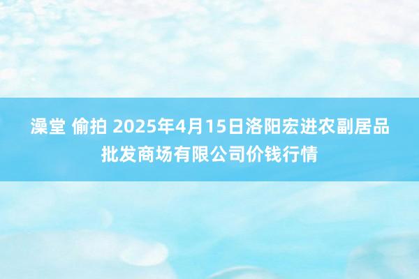 澡堂 偷拍 2025年4月15日洛阳宏进农副居品批发商场有限公司价钱行情