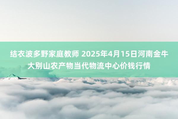 结衣波多野家庭教师 2025年4月15日河南金牛大别山农产物当代物流中心价钱行情