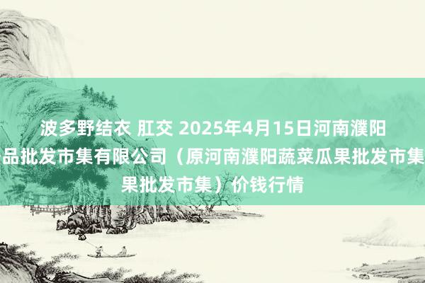 波多野结衣 肛交 2025年4月15日河南濮阳宏进农副居品批发市集有限公司（原河南濮阳蔬菜瓜果批发市集）价钱行情