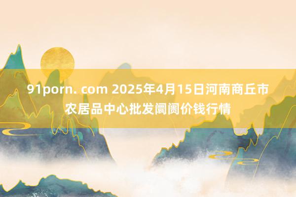91porn. com 2025年4月15日河南商丘市农居品中心批发阛阓价钱行情