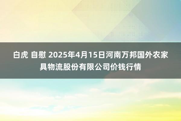 白虎 自慰 2025年4月15日河南万邦国外农家具物流股份有限公司价钱行情