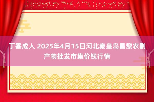 丁香成人 2025年4月15日河北秦皇岛昌黎农副产物批发市集价钱行情