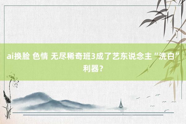 ai换脸 色情 无尽稀奇班3成了艺东说念主“洗白”利器？
