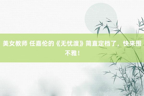美女教师 任嘉伦的《无忧渡》简直定档了，快来围不雅！