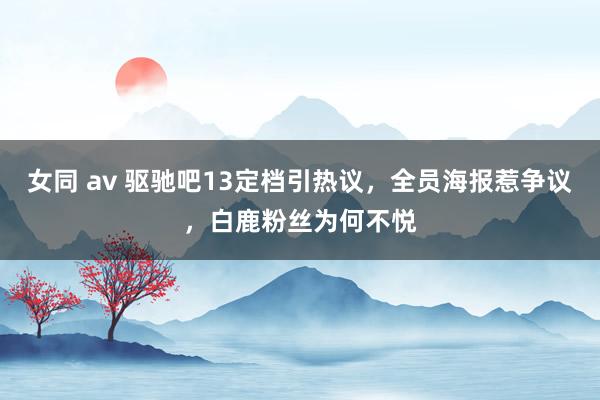 女同 av 驱驰吧13定档引热议，全员海报惹争议，白鹿粉丝为何不悦